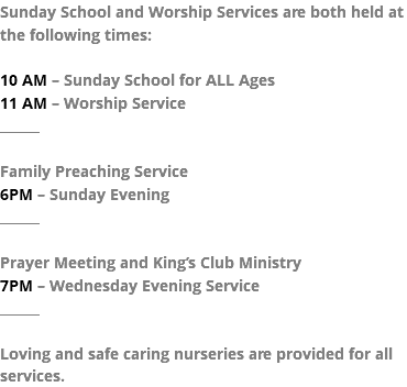 Sunday School and Worship Services are both held at the following times: 10 AM – Sunday School for ALL Ages 11 AM – Worship Service ______ Family Preaching Service 6PM – Sunday Evening ______ Prayer Meeting and King’s Club Ministry 7PM – Wednesday Evening Service ______ Loving and safe caring nurseries are provided for all services.