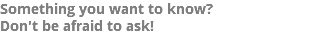 Something you want to know? Don't be afraid to ask!